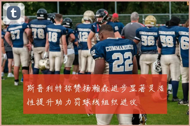 斯普利特称赞杨瀚森进步显著灵活性提升助力罚球线组织进攻