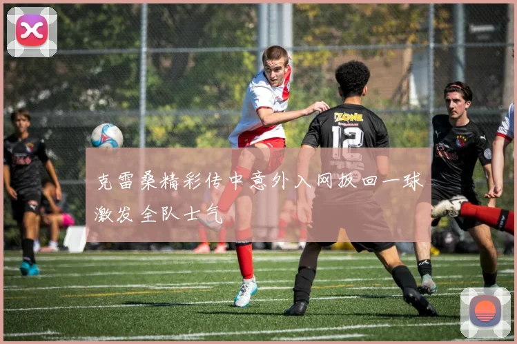 克雷桑精彩传中意外入网扳回一球激发全队士气