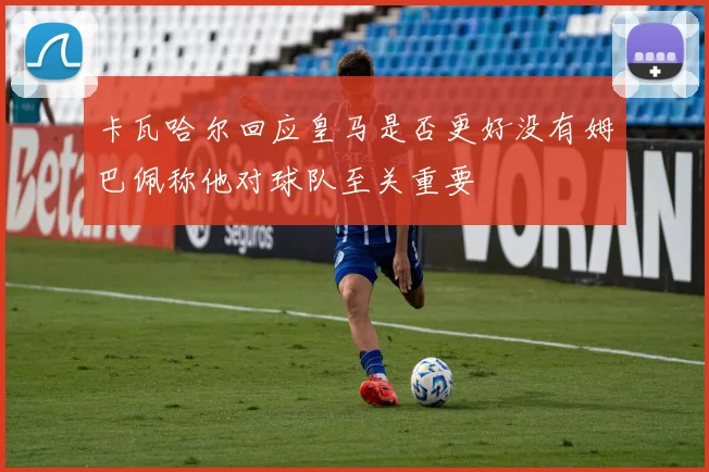 卡瓦哈尔回应皇马是否更好没有姆巴佩称他对球队至关重要