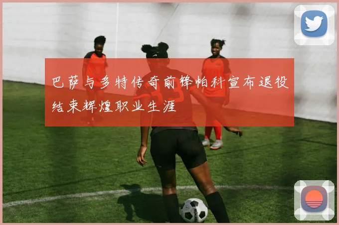巴萨与多特传奇前锋帕科宣布退役结束辉煌职业生涯