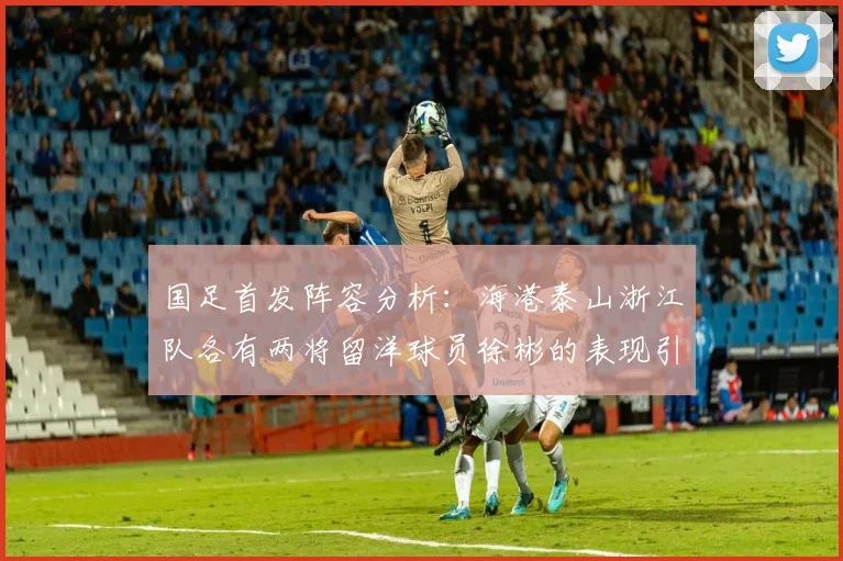 国足首发阵容分析：海港泰山浙江队各有两将留洋球员徐彬的表现引关注