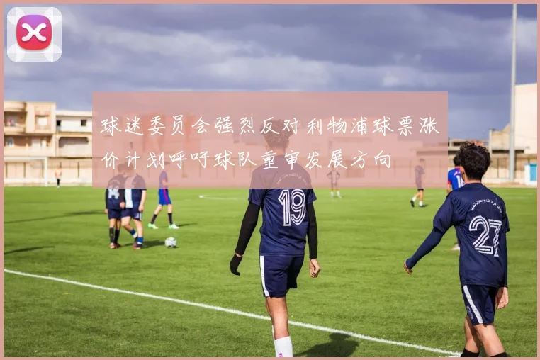 球迷委员会强烈反对利物浦球票涨价计划呼吁球队重审发展方向