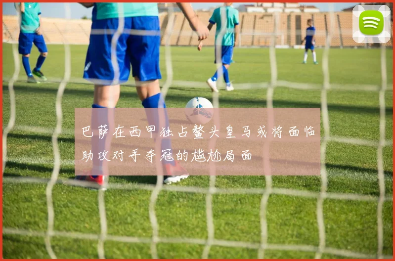 巴萨在西甲独占鳌头皇马或将面临助攻对手夺冠的尴尬局面