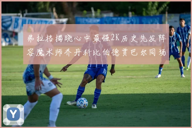弗拉格揭晓心中最强2K历史先发阵容魔术师乔丹科比伯德贾巴尔同场竞技