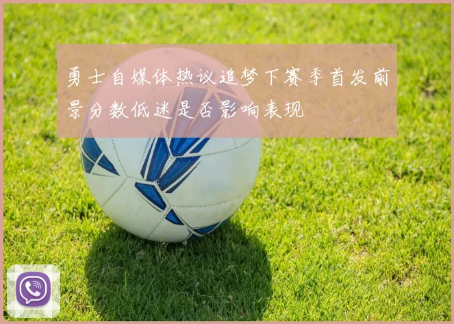 勇士自媒体热议追梦下赛季首发前景分数低迷是否影响表现