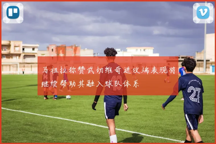马祖拉称赞武切维奇进攻端表现将继续帮助其融入球队体系