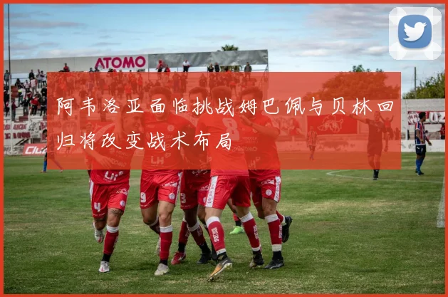 阿韦洛亚面临挑战姆巴佩与贝林回归将改变战术布局