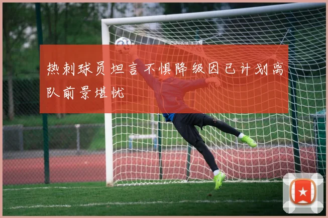 热刺球员坦言不惧降级因已计划离队前景堪忧