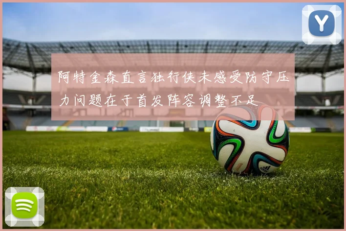 阿特金森直言独行侠未感受防守压力问题在于首发阵容调整不足