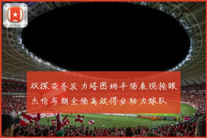 双探花齐发力塔图姆半场表现抢眼杰伦布朗全场高效得分助力球队
