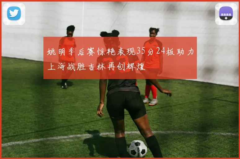 姚明季后赛惊艳表现35分24板助力上海战胜吉林再创辉煌