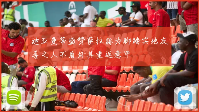 迪亚曼蒂盛赞萨拉赫为脚踏实地友善之人不看好其重返意甲