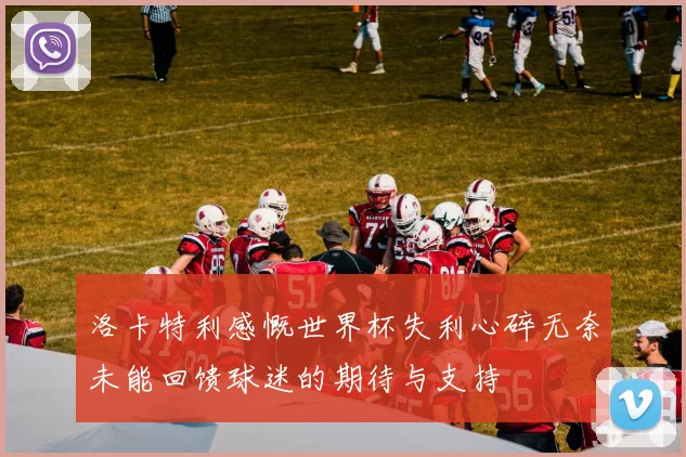 洛卡特利感慨世界杯失利心碎无奈未能回馈球迷的期待与支持