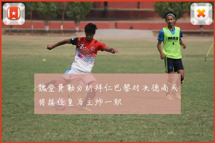 魏登费勒分析拜仁巴黎对决德尚或将接任皇马主帅一职