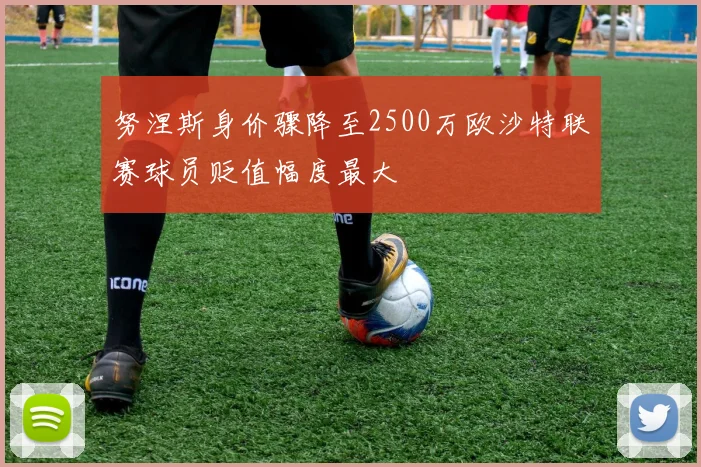 努涅斯身价骤降至2500万欧沙特联赛球员贬值幅度最大