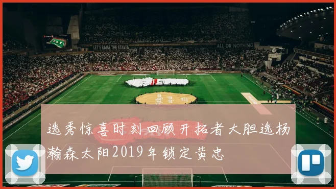 选秀惊喜时刻回顾开拓者大胆选杨瀚森太阳2019年锁定黄忠