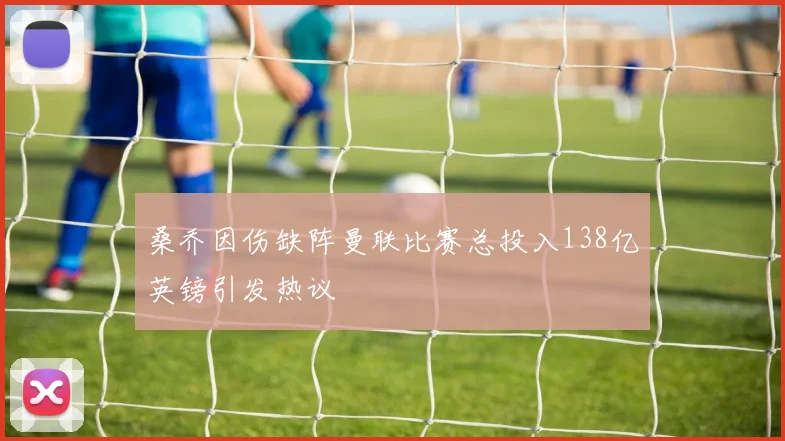 桑乔因伤缺阵曼联比赛总投入138亿英镑引发热议